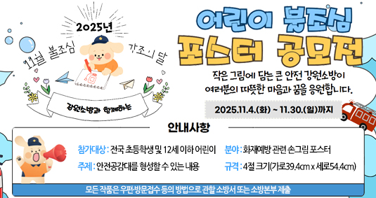 2025년 11월 불조심 강조의 달  강원소방과 함께하는 어린이 불조심 포스터 공모전  작은그림에 담는 큰 안전 강원소방이 여러분의 따뜻한 마음과 꿈을 응원합니다. 2025.11.4.(화)~11.30(일)까지 안내사항 참가대상 전국 초등학생 및 12세 이하 어린이  주제 안전공감대를 형성할 수 있는 내용  분야 화재예방 관련 손그림 포스터  규격 4절 크