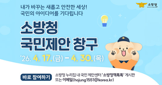 내가 바꾸는 새롭고 안전한 세상! 국민의 아이디어를 기다립니다 소방청 국민제안창구 '26.4.17.(금)-4.30.(목) 바로참여하기 소방청 누리집 내 국민 제안센터'소방정책톡톡'게시판 또는 이메일(hojung1551@korea.kr)